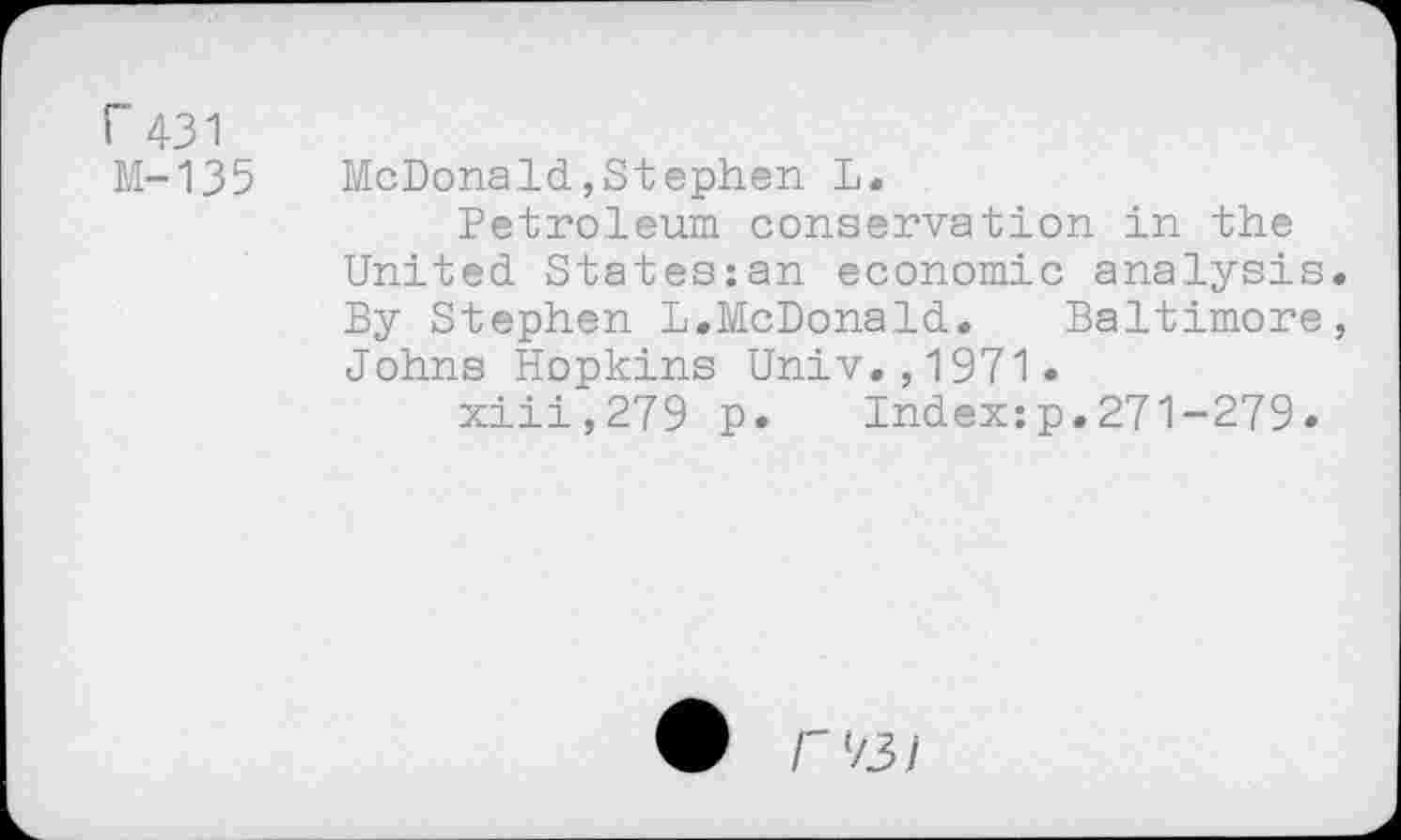 ﻿Г 431 М-135
McDonald,Stephen L.
Petroleum conservation in the United States:an economic analysis. By Stephen L.McDonald. Baltimore, Johns Hopkins Univ.,1971.
xiii,279 p» Index:p.271-279.
Ф Г 73 /